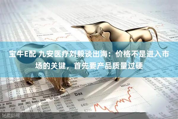 宝牛E配 九安医疗刘毅谈出海：价格不是进入市场的关键，首先要产品质量过硬