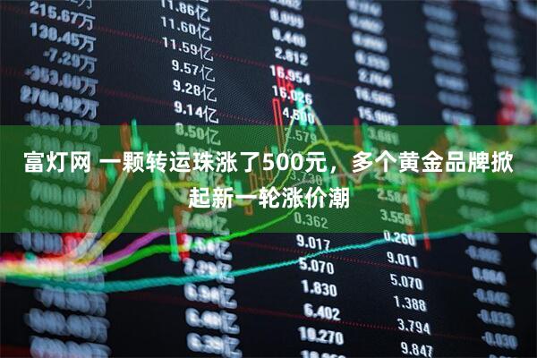 富灯网 一颗转运珠涨了500元，多个黄金品牌掀起新一轮涨价潮