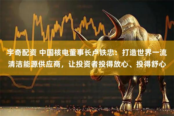 宇奇配资 中国核电董事长卢铁忠：打造世界一流清洁能源供应商，让投资者投得放心、投得舒心