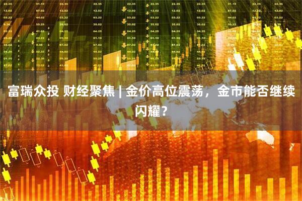 富瑞众投 财经聚焦 | 金价高位震荡，金市能否继续闪耀？