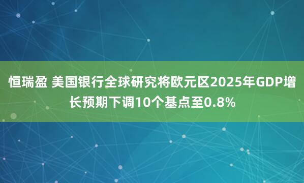恒瑞盈 美国银行全球研究将欧元区2025年GDP增长预期下调10个基点至0.8%