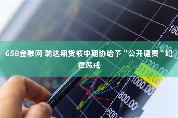658金融网 瑞达期货被中期协给予“公开谴责”纪律惩戒