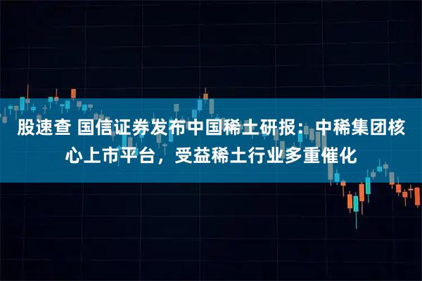 股速查 国信证券发布中国稀土研报：中稀集团核心上市平台，受益稀土行业多重催化