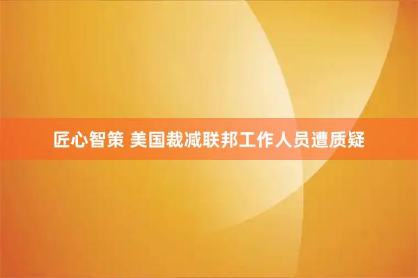匠心智策 美国裁减联邦工作人员遭质疑