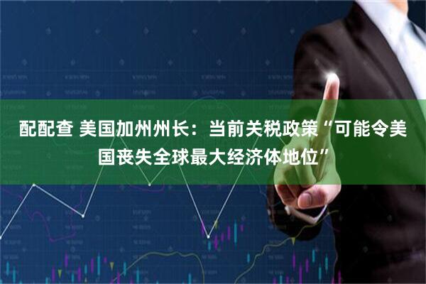 配配查 美国加州州长：当前关税政策“可能令美国丧失全球最大经济体地位”