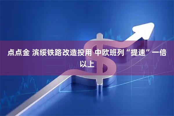点点金 滨绥铁路改造投用 中欧班列“提速”一倍以上