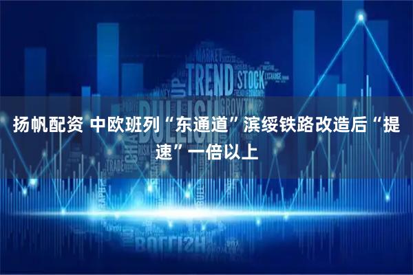 扬帆配资 中欧班列“东通道”滨绥铁路改造后“提速”一倍以上