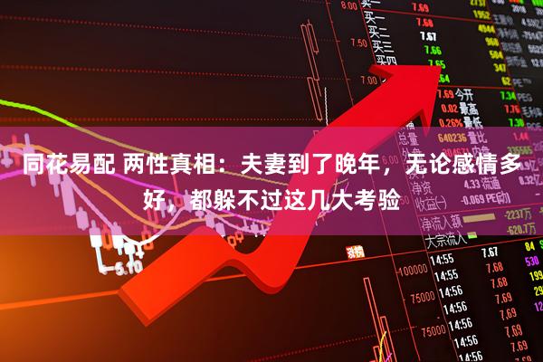 同花易配 两性真相：夫妻到了晚年，无论感情多好，都躲不过这几大考验