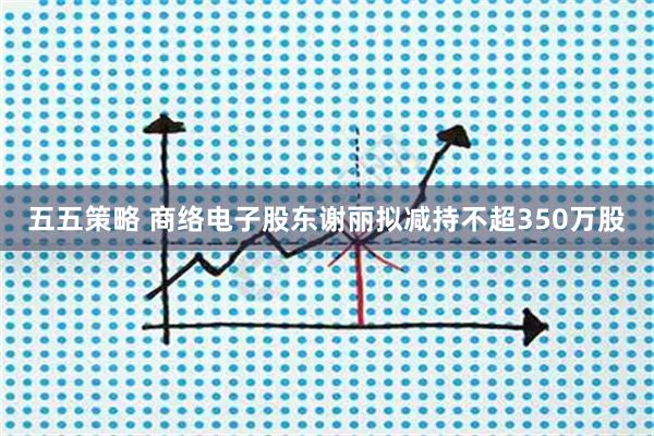 五五策略 商络电子股东谢丽拟减持不超350万股
