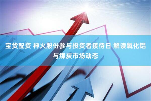 宝货配资 神火股份参与投资者接待日 解读氧化铝与煤炭市场动态
