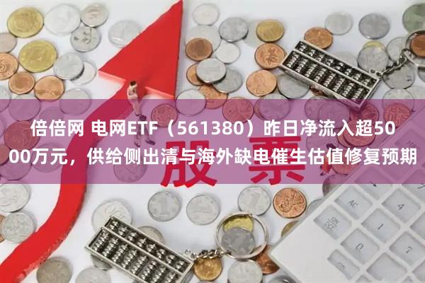 倍倍网 电网ETF(561380)昨日净流入超5000万元,供给侧出清与海外缺电催生估值修复预期