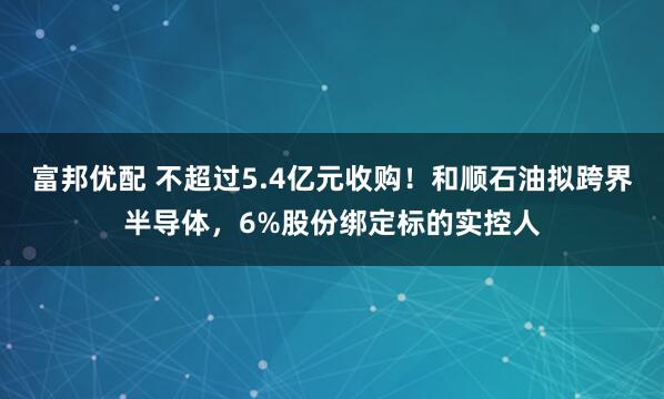 富邦优配 不超过5.4亿元收购!和顺石油拟跨界半导体,6%股份绑定标的实控人