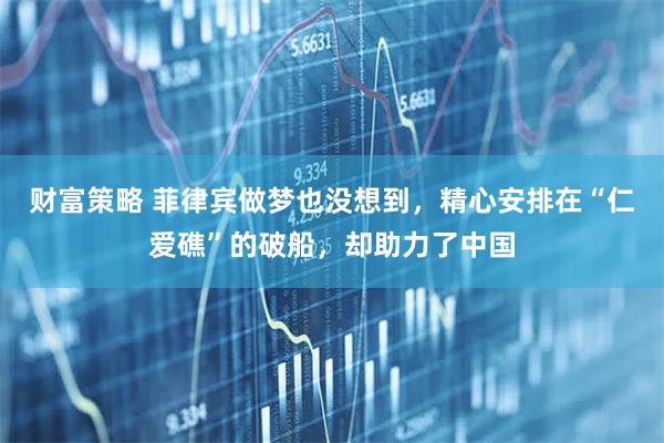 财富策略 菲律宾做梦也没想到，精心安排在“仁爱礁”的破船，却助力了中国