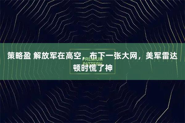 策略盈 解放军在高空，布下一张大网，美军雷达顿时慌了神