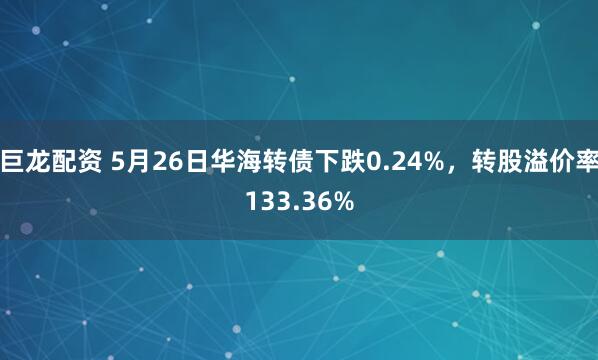 巨龙配资 5月26日华海转债下跌0.24%，转股溢价率133.36%