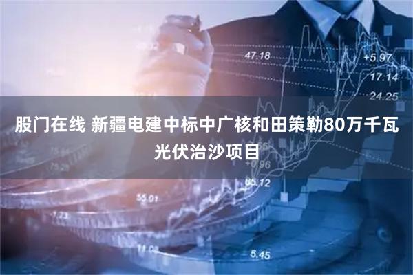 股门在线 新疆电建中标中广核和田策勒80万千瓦光伏治沙项目