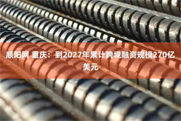 顺阳网 重庆：到2027年累计跨境融资规模270亿美元