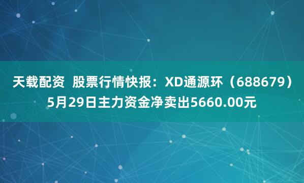 天载配资 股票行情快报:XD通源环(688679)5月29日主力资金净卖出5660.00元