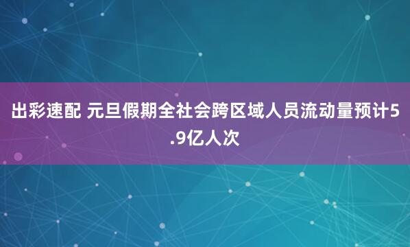 出彩速配 元旦假期全社会跨区域人员流动量预计5.9亿人次