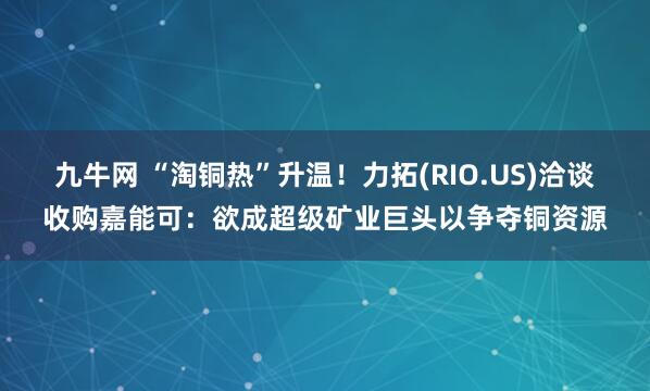 九牛网 “淘铜热”升温！力拓(RIO.US)洽谈收购嘉能可：欲成超级矿业巨头以争夺铜资源