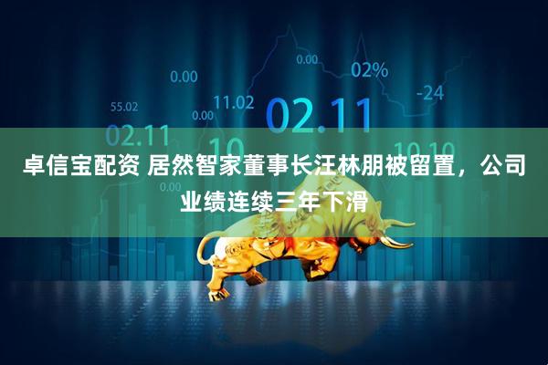 卓信宝配资 居然智家董事长汪林朋被留置，公司业绩连续三年下滑