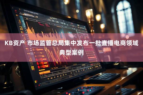 KB资产 市场监管总局集中发布一批直播电商领域典型案例