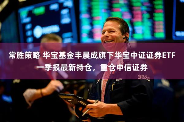 常胜策略 华宝基金丰晨成旗下华宝中证证券ETF一季报最新持仓，重仓中信证券