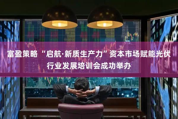 富盈策略 “启航·新质生产力”资本市场赋能光伏行业发展培训会成功举办