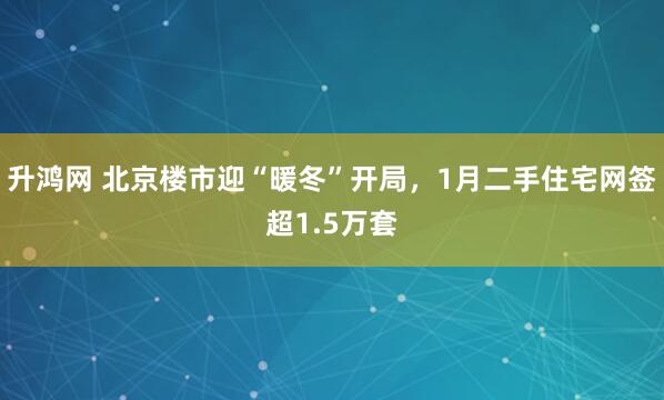 升鸿网 北京楼市迎“暖冬”开局，1月二手住宅网签超1.5万套