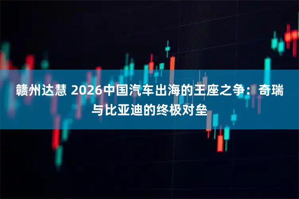 赣州达慧 2026中国汽车出海的王座之争：奇瑞与比亚迪的终极对垒