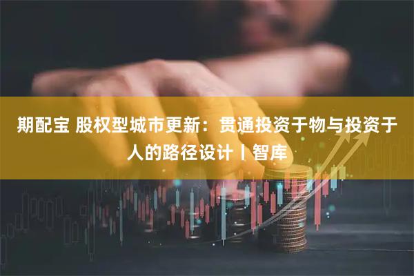 期配宝 股权型城市更新：贯通投资于物与投资于人的路径设计丨智库