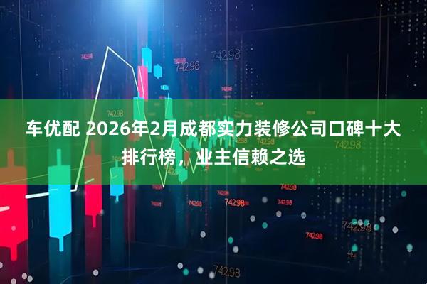 车优配 2026年2月成都实力装修公司口碑十大排行榜，业主信赖之选