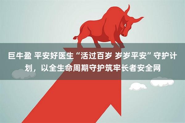 巨牛盈 平安好医生“活过百岁 岁岁平安”守护计划，以全生命周期守护筑牢长者安全网