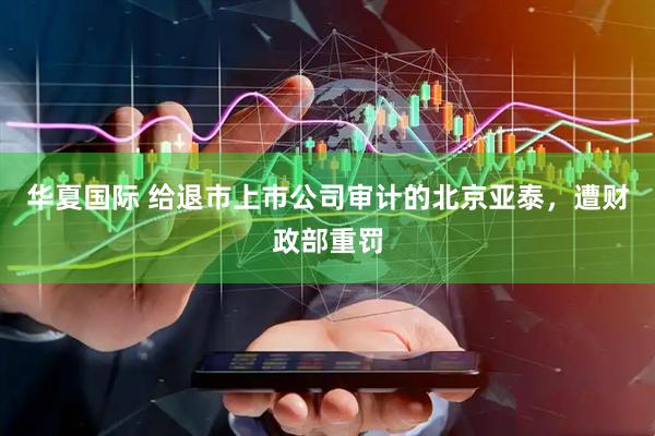 华夏国际 给退市上市公司审计的北京亚泰，遭财政部重罚