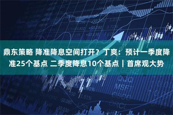 鼎东策略 降准降息空间打开？丁爽：预计一季度降准25个基点 二季度降息10个基点｜首席观大势