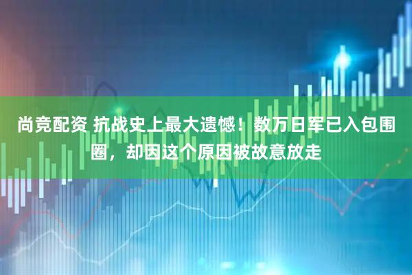 尚竞配资 抗战史上最大遗憾！数万日军已入包围圈，却因这个原因被故意放走
