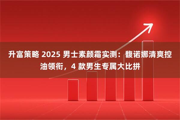 升富策略 2025 男士素颜霜实测：馥诺娜清爽控油领衔，4 款男生专属大比拼