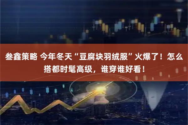 叁鑫策略 今年冬天“豆腐块羽绒服”火爆了！怎么搭都时髦高级，谁穿谁好看！