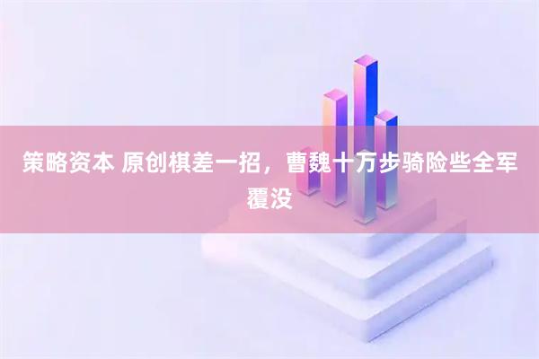策略资本 原创棋差一招，曹魏十万步骑险些全军覆没