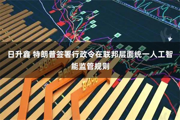 日升鑫 特朗普签署行政令在联邦层面统一人工智能监管规则