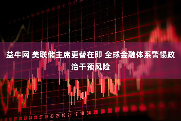 益牛网 美联储主席更替在即 全球金融体系警惕政治干预风险