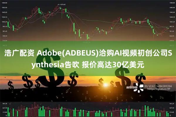 浩广配资 Adobe(ADBEUS)洽购AI视频初创公司Synthesia告吹 报价高达30亿美元