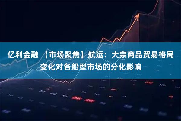 亿利金融 【市场聚焦】航运：大宗商品贸易格局变化对各船型市场的分化影响