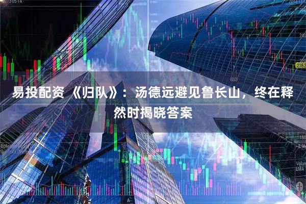 易投配资 《归队》：汤德远避见鲁长山，终在释然时揭晓答案