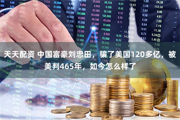天天配资 中国富豪刘忠田，骗了美国120多亿，被美判465年，如今怎么样了