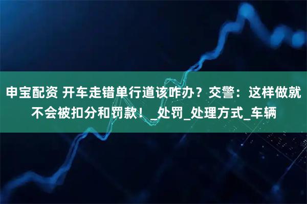 申宝配资 开车走错单行道该咋办？交警：这样做就不会被扣分和罚款！_处罚_处理方式_车辆