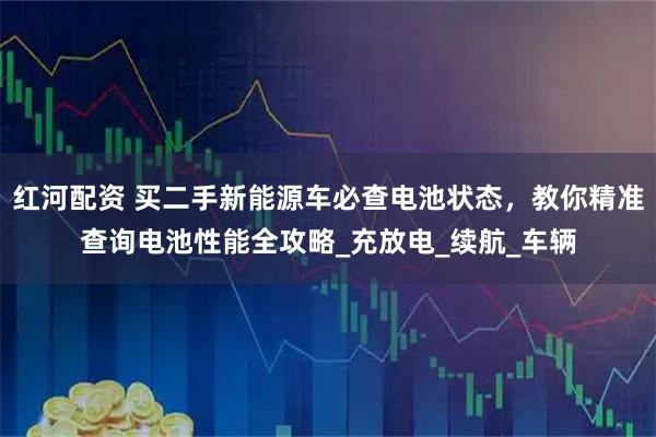 红河配资 买二手新能源车必查电池状态，教你精准查询电池性能全攻略_充放电_续航_车辆